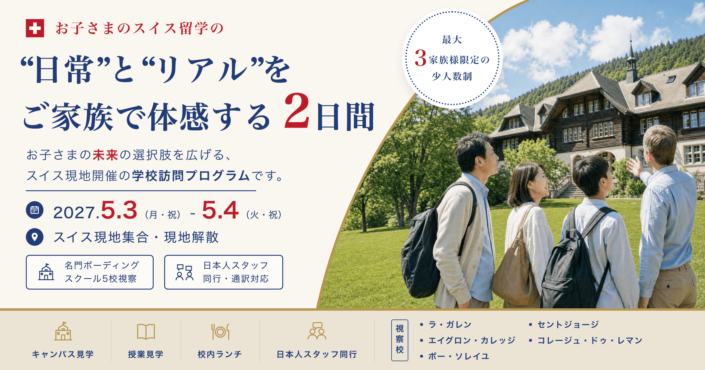 お子さまのスイス留学の“日常”と“リアル”をご家族で体感する2日間。お子さまの未来の選択肢を広げる、スイス現地開催の学校訪問プログラムです(2027.5.3(月・祝)〜5.4(火・祝)/スイス現地集合・現地解散/名門ボーディングスクール5校視察/日本人スタッフ同行・通訳対応/最大3家族様限定の少人数制/キャンパス見学・授業見学・校内ランチ/視察校:ラ・ガレン、エイグロン・カレッジ、ボー・ソレイユ、セントジョージ、コレージュ・ドゥ・レマン)